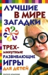 Лучшие в мире загадки и трехминутные развивающие игры для детей Издательство: Рипол Классик, 2006 г Твердый переплет, 320 стр ISBN 5-7905-3961-0 Тираж: 7000 экз Формат: 84x108/32 (~130х205 мм) инфо 5044f.